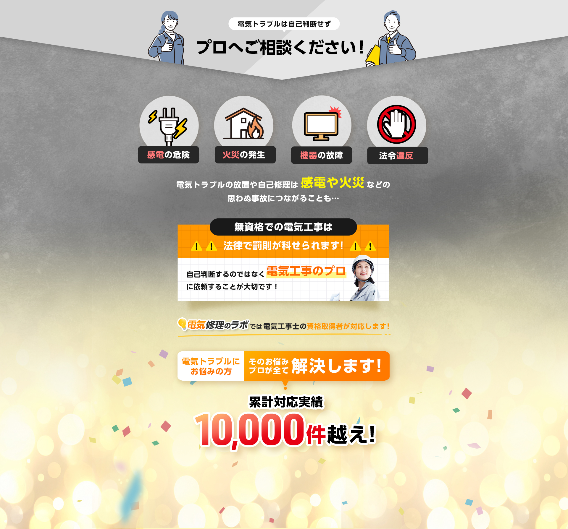 電気トラブルは自己判断せずプロへご相談ください！電気トラブルの放置や事故修理は感電や火災などの思わぬ事故につながることも…無資格での電気工事は法律で罰則が科せられます！プロに依頼することが大切です。累計対応実績1万件越え！